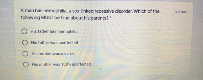 3 points A man has hemophilia, a sex-linked recessive disorder. Which of the following MUST be true about his parents?* O His