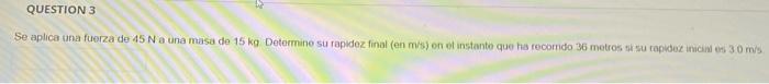 QUESTION 3 Se aplica una fuerza de 45 N a una masa de 15 kg Determine su rapidez final (en m/s) on instante que ha recordo 36