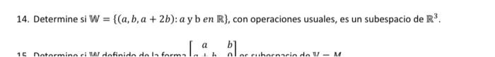 14. Determine si \( \mathbb{W}=\{(a, b, a+2 b): a \) y b en \( \mathbb{R}\} \), con operaciones usuales, es un subespacio de