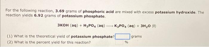 For the following reaction, \( 3.69 \) grams of phosphoric acid are mixed with excess potassium hydroxide. The reaction yield