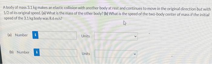 A body of mass \( 3.1 \mathrm{~kg} \) makes an elastic collision with another body at rest and continues to move in the origi