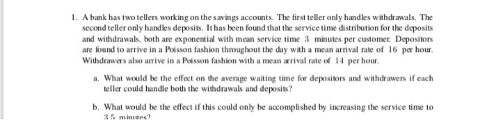 1. A bank has two tellers working on the savings accounts. The first teller only handles withdrawals. The second teller only