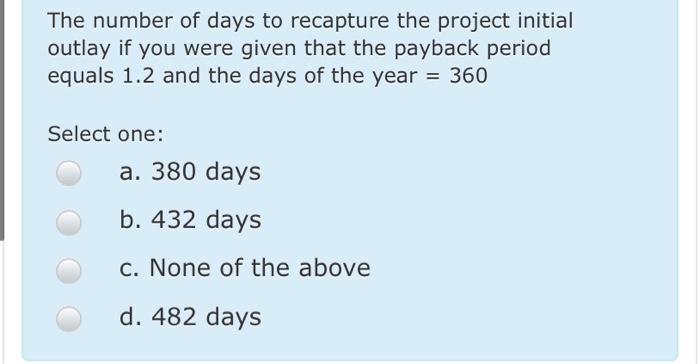 The number of days to recapture the project initial outlay if you were given that the payback period equals 1.2 and the days
