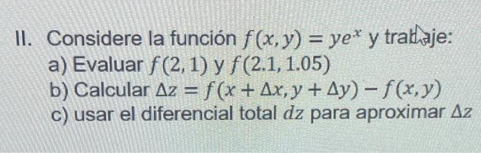 II. Considere la función \( f(x, y)=y e^{x} \) y trathaje: a) Evaluar \( f(2,1) \) y \( f(2.1,1.05) \) b) Calcular \( \Delta