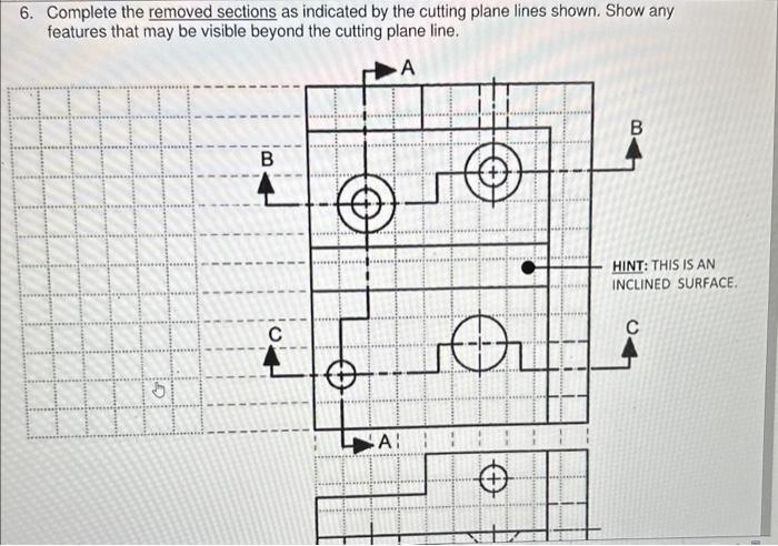 6. Complete the removed sections as indicated by the cutting plane lines shown. Show any features that may be visible beyond 