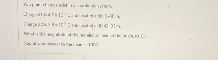 Two point charges exist in a coordinate system.
Charge \#1 is \( 4.7 \times 10^{-6} \mathrm{C} \) and located at \( (0,0.48) 