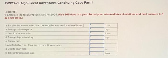 RWP12-1 (Algo) Great Adventures Continuing Case Part 1
Required:
1. Calculate the following risk ratios for 2025. (Use 365 da