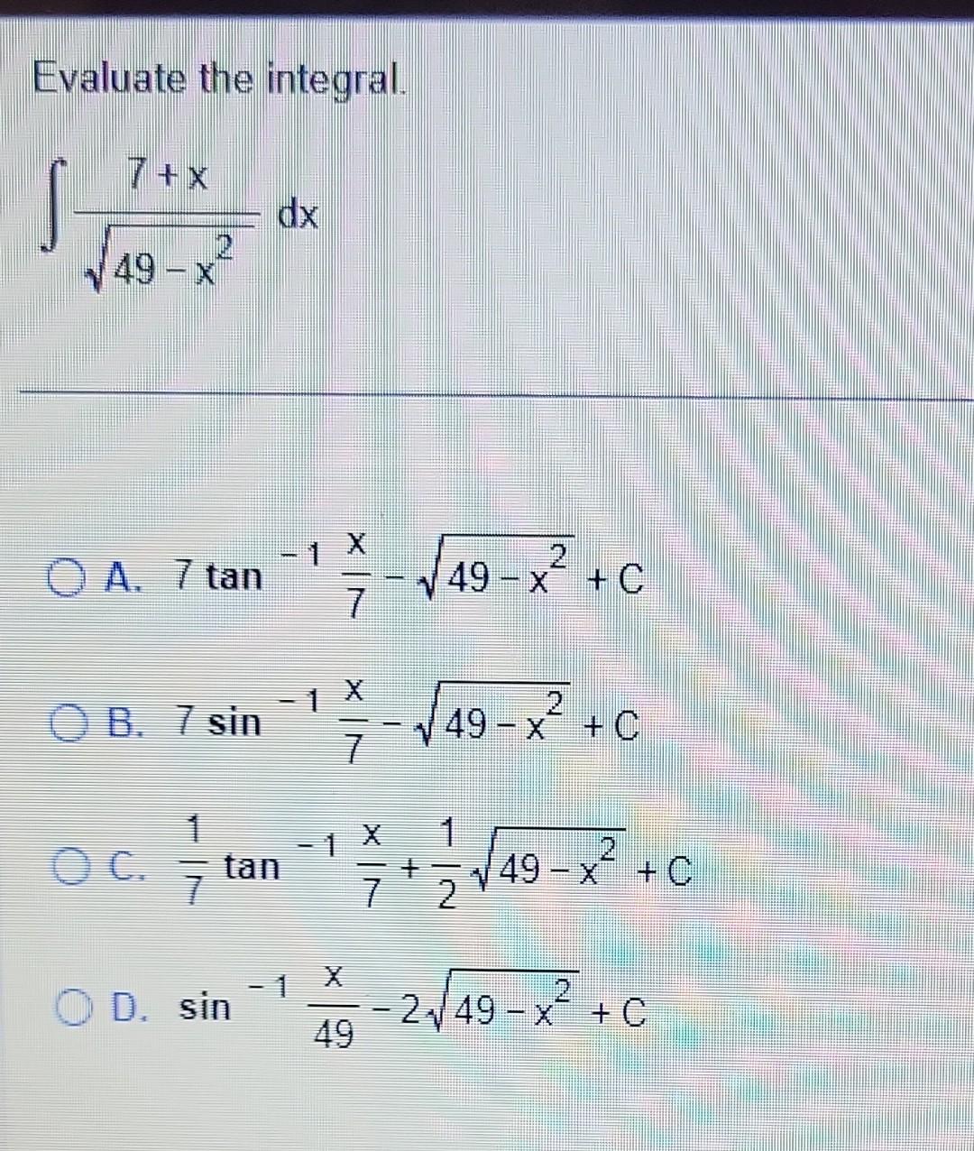 Evaluate the integral. \[ \int \frac{7+x}{\sqrt{49-x^{2}}} d x \] A. \( 7 \tan ^{-1} \frac{x}{7}-\sqrt{49-x^{2}}+C \) B. \( 7