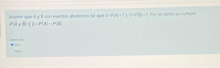 Asumir que A y B son eventos aleatorios tal que 0<P(A)<1 y 0<P(B)<1. Por lo tanto se cumple: P(AB) 32-P(A)- P(B) Select one T