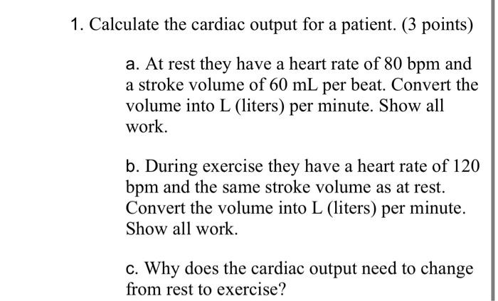 Calculate the cardiac output for a patient. ( 3 points)
a. At rest they have a heart rate of \( 80 \mathrm{bpm} \) and a stro