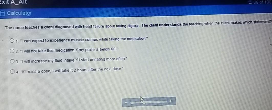 Exit A_Alt - 86 of 100 Calculator The nurse teaches a client diagnosed with heart failure about taking digoxin. The client un