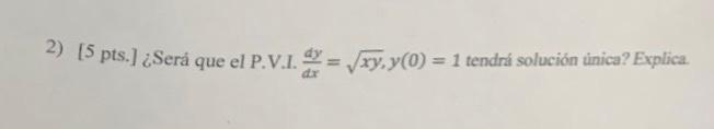 2) [5 pts.] ¿Será que el P.V.I. \( \frac{d y}{d x}=\sqrt{x y}, y(0)=1 \) tendrá solución unica? Explica.