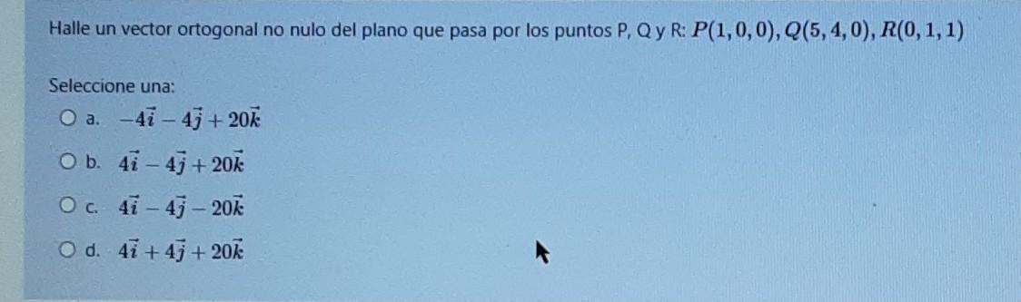 Halle un vector ortogonal no nulo del plano que pasa por los puntos P. QyR: P(1,0,0), Q(5,4,0), R(0,1,1) Seleccione una: O a.
