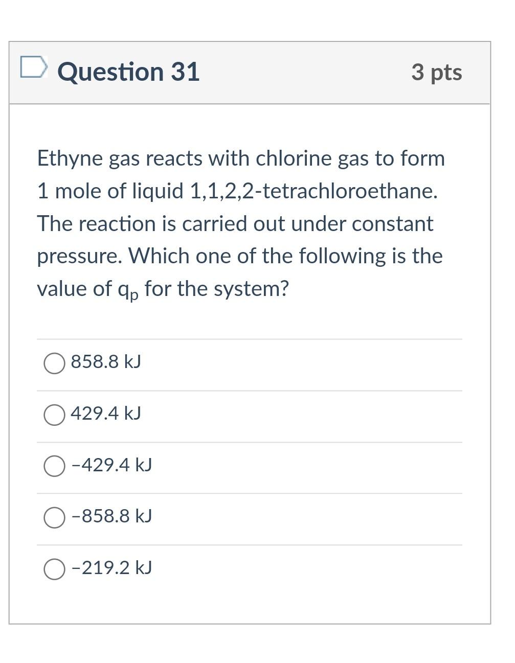 Question 31
3 pts
Ethyne gas reacts with chlorine gas to form
1 mole of liquid 1,1,2,2-tetrachloroethane.
The reaction is car