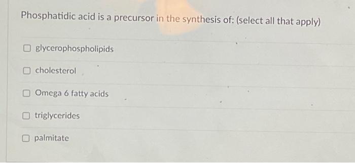 Phosphatidic acid is a precursor in the synthesis of: (select all that apply)
glycerophospholipids
cholesterol
Omega 6 fatty