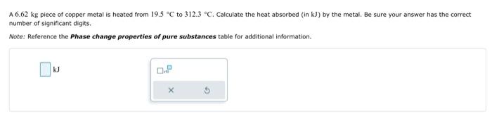 A \( 6.62 \mathrm{~kg} \) piece of copper metal is heated from \( 19.5{ }^{\circ} \mathrm{C} \) to \( 312.3^{\circ} \mathrm{C