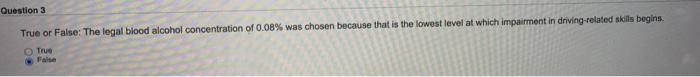Question 3 True or False: The legal blood alcohol concentration of 0.08% was chosen because that is the lowest level at which