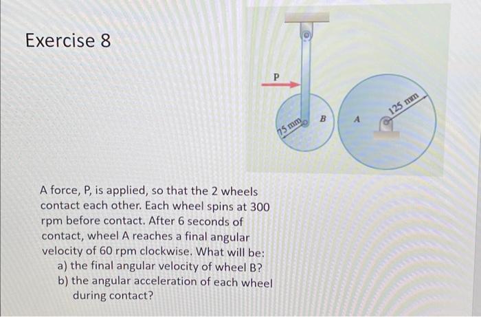 Exercise 8
A force, \( P \), is applied, so that the 2 wheels contact each other. Each wheel spins at 300 rpm before contact.