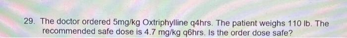 29. The doctor ordered 5mg/kg Oxtriphylline q4hrs. The patient weighs 110 lb. The recommended safe dose is 4.7 mg/kg q6hrs. I