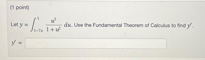 (1 point) Let \( y=\int_{1-7 x}^{1} \frac{u^{3}}{1+u^{2}} d u \). Use the Fundamental Theorem of Calculus to find \( y^{\prim