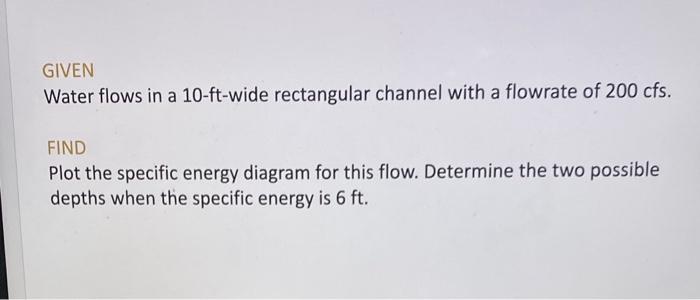 GIVEN
Water flows in a 10-ft-wide rectangular channel with a flowrate of \( 200 \mathrm{cfs} \).
FIND
Plot the specific energ