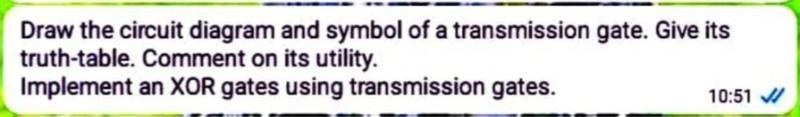 Draw the circuit diagram and symbol of a transmission gate. Give its truth-table. Comment on its utility.
Implement an XOR ga