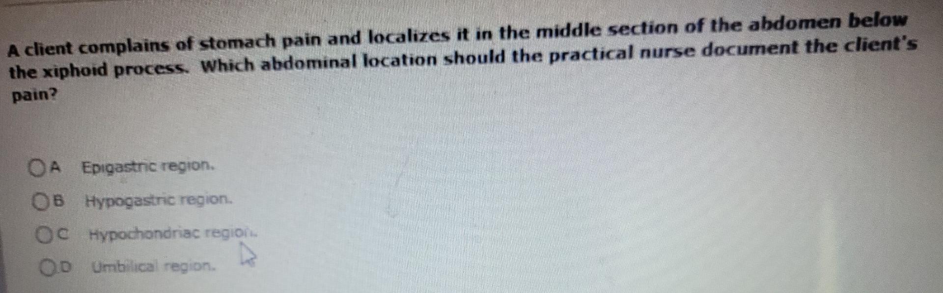 A client complains of stomach pain and localizes it in the middle section of the abdomen below
the xiphoid process. Which abd