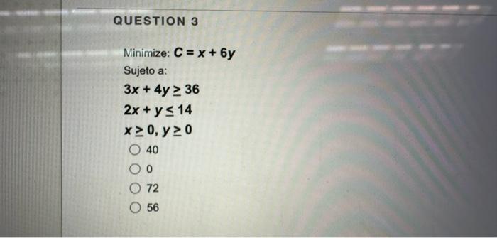 Minimize: \( C=x+6 y \) Sujeto a: \[ \begin{array}{c} 3 x+4 y \geq 36 \\ 2 x+y \leq 14 \\ x \geq 0, y \geq 0 \\ 40 \end{array