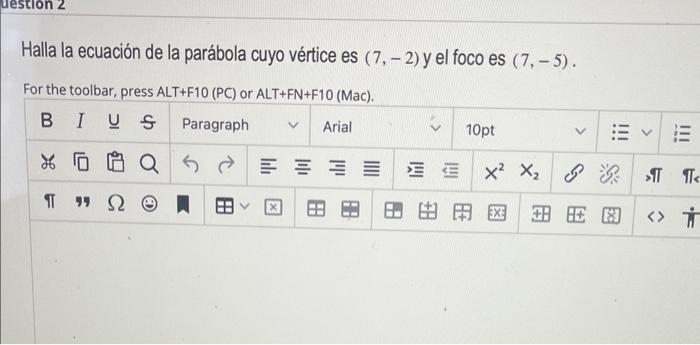 Halla la ecuación de la parábola cuyo vértice es \( (7,-2) \) y el foco es \( (7,-5) \). For the toolbar, press ALT+F10 (PC)