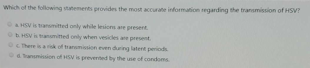 Which of the following statements provides the most accurate information regarding the transmission of HSV? a. HSV is transmi