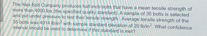 The Alex Bolt Company produces half-inch bolts that have a mean tensile strength of
more than 4000 lbs (the specified quality