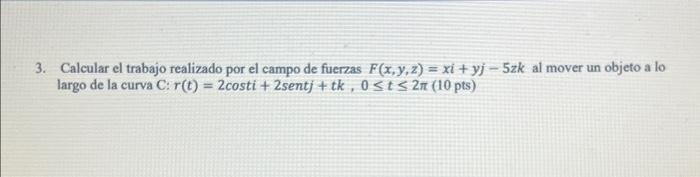 3. Calcular el trabajo realizado por el campo de fuerzas \( F(x, y, z)=x i+y j-5 z k \) al mover un objeto a lo largo de la c