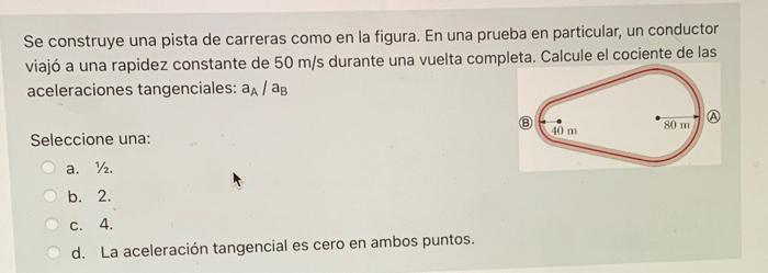 Se construye una pista de carreras como en la figura. En una prueba en particular, un conductor viajó a una rapidez constante