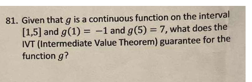 81. Given that g is a continuous function on the interval
[1,5] and g(1) = -1 and g(5) = 7, what does the
IVT (Intermediate V