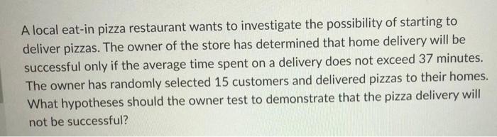 A local eat-in pizza restaurant wants to investigate the possibility of starting to
deliver pizzas. The owner of the store ha