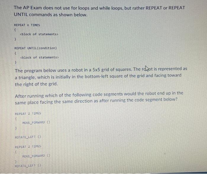 The AP Exam does not use for loops and while loops, but rather REPEAT or REPEAT UNTIL commands as shown below.
REPEAT \( n \)