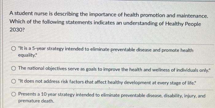 A student nurse is describing the importance of health promotion and maintenance. Which of the following statements indicates
