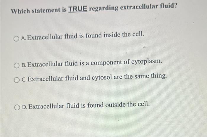 Which statement is TRUE regarding extracellular fluid?
A. Extracellular fluid is found inside the cell.
B. Extracellular flui