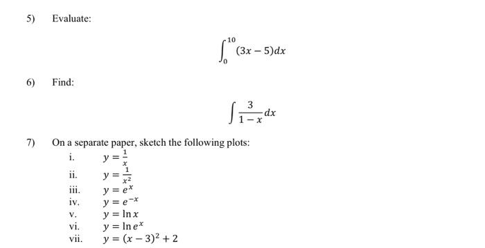 5) Evaluate: \[ \int_{0}^{10}(3 x-5) d x \] 6) Find: \[ \int \frac{3}{1-x} d x \] 7) On a separate paper, sketch the followin