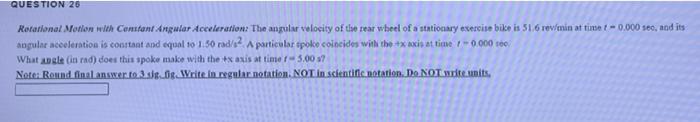 QUESTION 26
Rotational Motion with Constant Angular Acceleration: The angular velocity of the rear wheel of a stationary exer