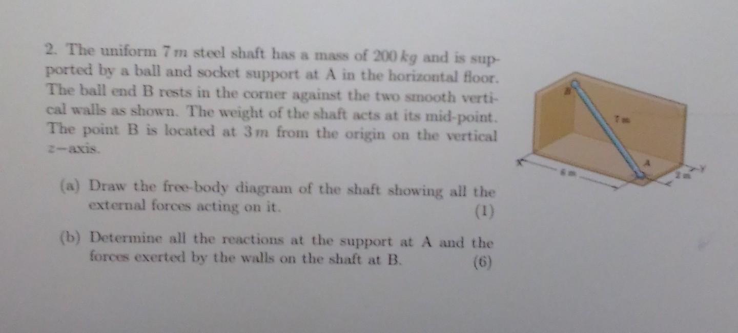 2. The uniform 7 m steel shaft has a mass of 200 kg and is sup-
ported by a ball and socket support at A in the horizontal fl