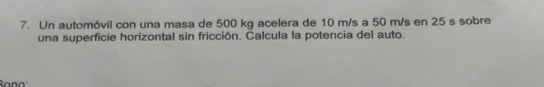 7. Un automóvil con una masa de \( 500 \mathrm{~kg} \) acelera de \( 10 \mathrm{~m} / \mathrm{s} \) a \( 50 \mathrm{~m} / \ma