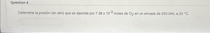 Question 4 Determine la presión (en atm) que es ejercida por 7.38 x 10-3 moles de O2 en un envase de 250.0mL a 25 °C.