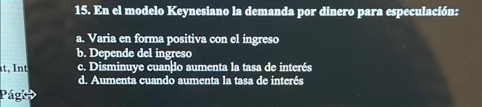 15. In el modelo Keynesiano la demanda por dinero para especulación: a. Varia en forma positiva con el ingreso b. Depende del