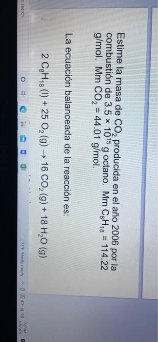 Estime la masa de Co, producida en el año 2006 por la combustión de 3.5 x 1015 g octano. Mm C3H18 = 114.22 g/mol. Mm CO2 = 44