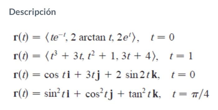 Descripción \[ \begin{array}{l} \mathbf{r}(t)=\left\langle t e^{-t}, 2 \arctan t, 2 e^{t}\right\rangle, \quad t=0 \\ \mathbf{