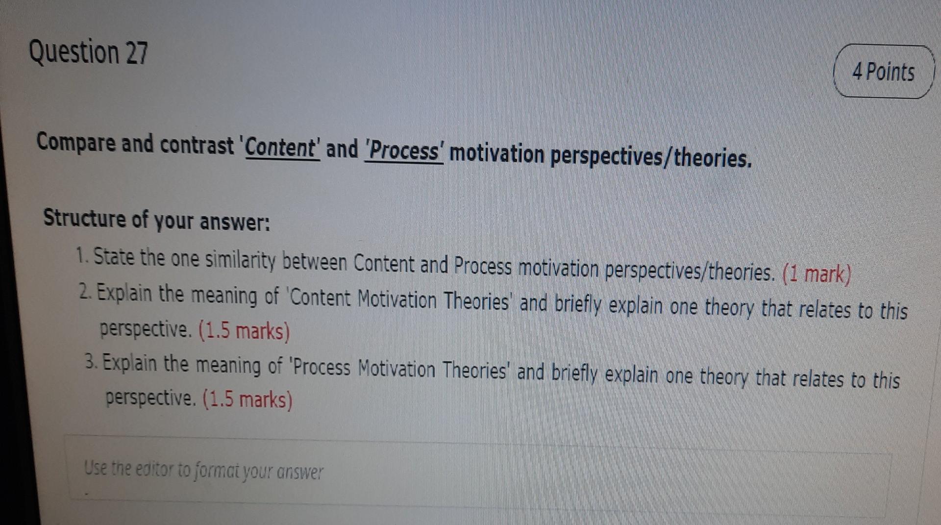 Question 27
4 Points
Compare and contrast Content and Process motivation perspectives/theories.
Structure of your answer: