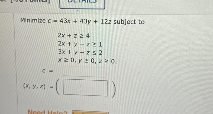 \( \begin{aligned} c= & 43 x+43 y+12 z \\ & 2 x+z \geq 4 \\ & 2 x+y-z \geq 1 \\ & 3 x+y-z \leq 2 \\ & x \geq 0, y \geq 0, z \