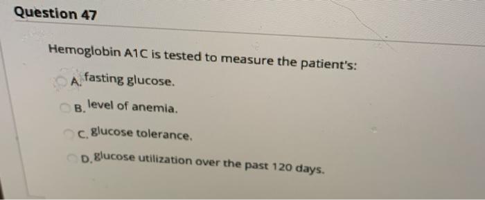 Question 47 Hemoglobin A1C is tested to measure the patients: fasting glucose B. level of anemia. C. glucose tolerance. D. g