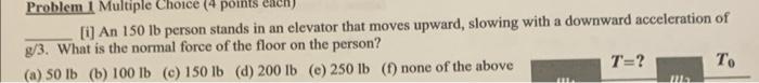 [i] An 150 lb person stands in an elevator that moves upward, slowing with a downward acceleration of \( \mathrm{g} / 3 \). W